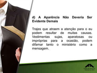 d) A Aparência Não Deveria Ser
Evidente Demais
Trajes que atraem a atenção para o eu
podem resultar de muitas causas.
Vestimentas sujas, aparatosas ou
impróprias para a ocasião, podem
difamar tanto o ministério como a
mensagem.
 