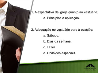 1. A expectativa da igreja quanto ao vestuário.
a. Princípios e aplicação.
2. Adequação no vestuário para a ocasião:
a. Sábado.
b. Dias da semana.
c. Lazer.
d. Ocasiões especiais.
 