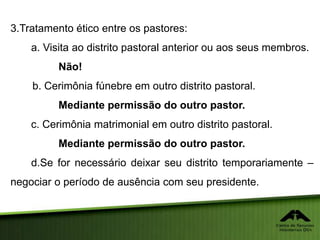 3.Tratamento ético entre os pastores:
a. Visita ao distrito pastoral anterior ou aos seus membros.
Não!
b. Cerimônia fúnebre em outro distrito pastoral.
Mediante permissão do outro pastor.
c. Cerimônia matrimonial em outro distrito pastoral.
Mediante permissão do outro pastor.
d.Se for necessário deixar seu distrito temporariamente –
negociar o período de ausência com seu presidente.
 