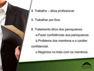 4. Trabalho – ética profissional:
5. Trabalhar por fora.
6. Tratamento ético dos paroquianos.
a.Fazer confidências aos paroquianos.
b.Problema dos membros e o caráter
confidencial.
c.Negócios no trato com os membros.
 