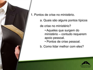 1. Pontos de crise no ministério.
a. Quais são alguns pontos típicos
de crise no ministério?
• Aqueles que surgem do
ministério – contudo requerem
apoio pessoal.
• Pontos de crise pessoal.
b. Como lidar melhor com eles?
 