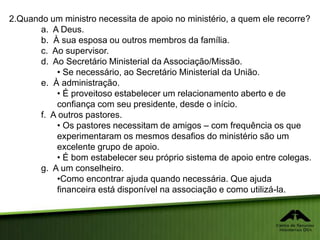 2.Quando um ministro necessita de apoio no ministério, a quem ele recorre?
a. A Deus.
b. À sua esposa ou outros membros da família.
c. Ao supervisor.
d. Ao Secretário Ministerial da Associação/Missão.
• Se necessário, ao Secretário Ministerial da União.
e. À administração.
• É proveitoso estabelecer um relacionamento aberto e de
confiança com seu presidente, desde o início.
f. A outros pastores.
• Os pastores necessitam de amigos – com frequência os que
experimentaram os mesmos desafios do ministério são um
excelente grupo de apoio.
• É bom estabelecer seu próprio sistema de apoio entre colegas.
g. A um conselheiro.
•Como encontrar ajuda quando necessária. Que ajuda
financeira está disponível na associação e como utilizá-la.
 