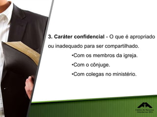 3. Caráter confidencial - O que é apropriado
ou inadequado para ser compartilhado.
•Com os membros da igreja.
•Com o cônjuge.
•Com colegas no ministério.
 