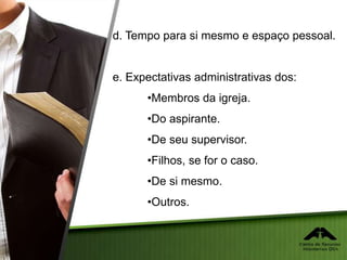 d. Tempo para si mesmo e espaço pessoal.
e. Expectativas administrativas dos:
•Membros da igreja.
•Do aspirante.
•De seu supervisor.
•Filhos, se for o caso.
•De si mesmo.
•Outros.
 