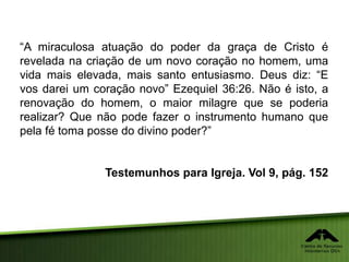 “A miraculosa atuação do poder da graça de Cristo é
revelada na criação de um novo coração no homem, uma
vida mais elevada, mais santo entusiasmo. Deus diz: “E
vos darei um coração novo” Ezequiel 36:26. Não é isto, a
renovação do homem, o maior milagre que se poderia
realizar? Que não pode fazer o instrumento humano que
pela fé toma posse do divino poder?”
Testemunhos para Igreja. Vol 9, pág. 152
 