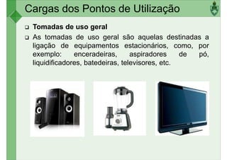 Cargas dos Pontos de Utilização
Tomadas de uso geral
As tomadas de uso geral são aquelas destinadas a
ligação de equipamentos estacionários, como, por
exemplo: enceradeiras, aspiradores de pó,exemplo: enceradeiras, aspiradores de pó,
liquidificadores, batedeiras, televisores, etc.
 