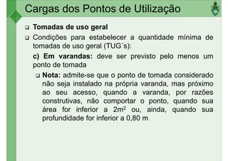 Cargas dos Pontos de Utilização
Tomadas de uso geral
Condições para estabelecer a quantidade mínima de
tomadas de uso geral (TUG´s):
c) Em varandas: deve ser previsto pelo menos umc) Em varandas: deve ser previsto pelo menos um
ponto de tomada
Nota: admite-se que o ponto de tomada considerado
não seja instalado na própria varanda, mas próximo
ao seu acesso, quando a varanda, por razões
construtivas, não comportar o ponto, quando sua
área for inferior a 2m2 ou, ainda, quando suaárea for inferior a 2m2 ou, ainda, quando sua
profundidade for inferior a 0,80 m
 