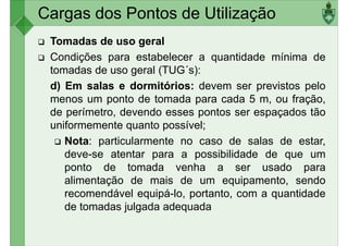 Cargas dos Pontos de Utilização
Tomadas de uso geral
Condições para estabelecer a quantidade mínima de
tomadas de uso geral (TUG´s):
d) Em salas e dormitórios: devem ser previstos pelod) Em salas e dormitórios: devem ser previstos pelo
menos um ponto de tomada para cada 5 m, ou fração,
de perímetro, devendo esses pontos ser espaçados tão
uniformemente quanto possível;
Nota: particularmente no caso de salas de estar,
deve-se atentar para a possibilidade de que um
ponto de tomada venha a ser usado paraponto de tomada venha a ser usado para
alimentação de mais de um equipamento, sendo
recomendável equipá-lo, portanto, com a quantidade
de tomadas julgada adequada
 
