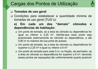 Cargas dos Pontos de Utilização
Tomadas de uso geral
Condições para estabelecer a quantidade mínima de
tomadas de uso geral (TUG´s):
e) Em cada um dos “demais” cômodos ee) Em cada um dos “demais” cômodos e
dependências de habitação:
Um ponto de tomada, se a área do cômodo ou dependência for
igual ou inferior a 2,25 m2. Admite-que esse ponto seja
posicionado externamente ao cômodo ou dependência, a até
0,80 m no máximo de sua porta de acesso
Um ponto de tomada, se a área do cômodo ou dependência forUm ponto de tomada, se a área do cômodo ou dependência for
superior a 2,25 m2 e igual ou inferior a 6 m2
Um ponto de tomada para cada 5 m, ou fração, de perímetro, se
a área do cômodo ou dependência for superior a 6 m2, devendo
esses pontos ser espaçados tão uniformemente quanto possível
 