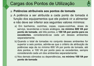 Cargas dos Pontos de Utilização
Potências atribuíveis aos pontos de tomada
A potência a ser atribuída a cada ponto de tomada é
função dos equipamentos que ele poderá vir a alimentar
e não deve ser inferior aos seguintes valores mínimos:e não deve ser inferior aos seguintes valores mínimos:
a) Em banheiros, cozinhas, copas, copas-cozinhas, áreas de
serviço, lavanderias e locais análogos, no mínimo 600 VA por
ponto de tomada, até três pontos, e 100 VA por ponto para os
excedentes, considerando-se cada um desses ambientes
separadamente.
b) Quando o total de tomadas no conjunto desses ambientes for
superior a seis pontos, admite-se que o critério de atribuição desuperior a seis pontos, admite-se que o critério de atribuição de
potências seja de no mínimo 600 VA por ponto de tomada, até
dois pontos, e 100 VA por ponto para os excedentes, sempre
considerando cada um dos ambientes separadamente;
c) Nos demais cômodos ou dependências, no mínimo 100 VA por
ponto de tomada
 
