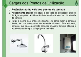 Cargas dos Pontos de Utilização
Potências atribuíveis aos pontos de tomada
Aquecimento elétrico de água: a conexão do aquecedor elétrico
de água ao ponto de utilização deve ser direta, sem uso de tomada
de correntede corrente
Nota: a norma não entra em detalhes de como fazer a conexão
direta, se por conectores ou emenda simples. Fica evidente,
portanto, que não é permitido conectar chuveiro, torneira elétrica e
aquecedores de água com pluges e tomadas
 
