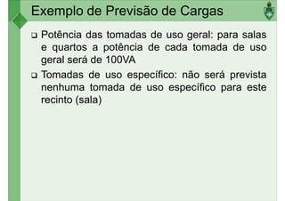Exemplo de Previsão de Cargas
Potência das tomadas de uso geral: para salas
e quartos a potência de cada tomada de uso
geral será de 100VA
Tomadas de uso específico: não será prevista
nenhuma tomada de uso específico para este
recinto (sala)
 