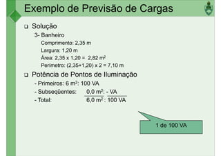 Exemplo de Previsão de Cargas
Solução
3- Banheiro
Comprimento: 2,35 m
Largura: 1,20 mLargura: 1,20 m
Área: 2,35 x 1,20 = 2,82 m2
Perímetro: (2,35+1,20) x 2 = 7,10 m
Potência de Pontos de Iluminação
- Primeiros: 6 m2: 100 VA
- Subseqüentes: 0,0 m2: - VA
- Total: 6,0 m2 : 100 VA
1 de 100 VA
 