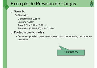 Exemplo de Previsão de Cargas
Solução
3- Banheiro
Comprimento: 2,35 m
Largura: 1,20 mLargura: 1,20 m
Área: 2,35 x 1,20 = 2,82 m2
Perímetro: (2,35+1,20) x 2 = 7,10 m
Potência das tomadas
Deve ser previsto pelo menos um ponto de tomada, próximo ao
lavatório
1 de 600 VA
 