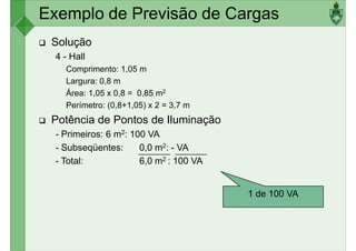 Exemplo de Previsão de Cargas
Solução
4 - Hall
Comprimento: 1,05 m
Largura: 0,8 mLargura: 0,8 m
Área: 1,05 x 0,8 = 0,85 m2
Perímetro: (0,8+1,05) x 2 = 3,7 m
Potência de Pontos de Iluminação
- Primeiros: 6 m2: 100 VA
- Subseqüentes: 0,0 m2: - VA
- Total: 6,0 m2 : 100 VA
1 de 100 VA
 
