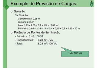 Exemplo de Previsão de Cargas
Solução
5 - Cozinha
Comprimento: 2,35 m
Largura: 2,65 mLargura: 2,65 m
Área: 1,95 x 2,65 + 0,4 x 1,8 = 5,89 m2
Perímetro: 2,65 + 2,35 + 1,8 + 0,4 + 0,15 + 0,7 + 1,95 = 10 m
Potência de Pontos de Iluminação
- Primeiros: 6 m2: 100 VA
- Subseqüentes: 0,23 m2: - VA
- Total: 6,23 m2 : 100 VA
1 de 100 VA
 