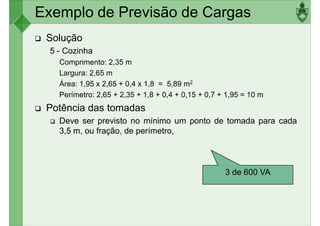 Exemplo de Previsão de Cargas
Solução
5 - Cozinha
Comprimento: 2,35 m
Largura: 2,65 mLargura: 2,65 m
Área: 1,95 x 2,65 + 0,4 x 1,8 = 5,89 m2
Perímetro: 2,65 + 2,35 + 1,8 + 0,4 + 0,15 + 0,7 + 1,95 = 10 m
Potência das tomadas
Deve ser previsto no mínimo um ponto de tomada para cada
3,5 m, ou fração, de perímetro,
3 de 600 VA
 