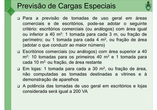 Previsão de Cargas Especiais
Para a previsão de tomadas de uso geral em áreas
comerciais e de escritórios, pode-se adotar o seguinte
critério: escritórios comerciais (ou análogos) com área igual
ou inferior a 40 m2: 1 tomada para cada 3 m, ou fração deou inferior a 40 m : 1 tomada para cada 3 m, ou fração de
perímetro; ou 1 tomada para cada 4 m2, ou fração de área
(adotar o que conduzir ao maior número)
Escritórios comerciais (ou análogos) com área superior a 40
m2: 10 tomadas para os primeiros 40 m2 e 1 tomada para
cada 10 m2, ou fração, de área restante
Em lojas: 1 tomada para cada a 30 m2, ou fração de área,
não computadas as tomadas destinadas a vitrines e ànão computadas as tomadas destinadas a vitrines e à
demonstração de aparelhos
A potência das tomadas de uso geral em escritórios e lojas
considerada será igual a 200 VA
 