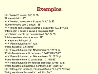 Exemplos
>>> "Numero inteiro: %d" % 55
'Numero inteiro: 55'
>>> "Numero inteiro com 3 casas: %3d" % 55
'Numero inteiro com 3 casas: 55'
>>> "Inteiro com 3 casas e zeros a esquerda: %03d" % 55
'Inteiro com 3 casas e zeros a esquerda: 055'
>>> "Inteiro escrito em hexadecimal: %x" % 55
'Inteiro escrito em hexadecimal: 37'
>>> from math import pi
>>> "Ponto flutuante: %f" % pi
'Ponto flutuante: 3.141593'
>>> "Ponto flutuante com 12 decimais: %.12f" % pi
'Ponto flutuante com 12 decimais: 3.141592653590'
>>> "Ponto flutuante com 10 caracteres: %10f" % pi
'Ponto flutuante com 10 caracteres: 3.141593'
>>> "Ponto flutuante em notacao cientifica: %10e" % pi
'Ponto flutuante em notacao cientifica: 3.141593e+00'
>>> "String com tamanho maximo definido: %.3s" % "Pedro"
'String com tamanho maximo definido: Ped'
 