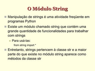 O Módulo String
 Manipulação de strings é uma atividade freqüente em
programas Python
 Existe um módulo chamado string que contém uma
grande quantidade de funcionalidades para trabalhar
com strings
 Para usá-las:
from string import *
 Entretanto, strings pertencem à classe str e a maior
parte do que existe no módulo string aparece como
métodos da classe str
 