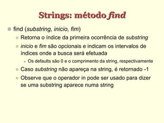 Strings: método find
 find (substring, inicio, fim)
 Retorna o índice da primeira ocorrência de substring
 inicio e fim são opcionais e indicam os intervalos de
índices onde a busca será efetuada
 Os defaults são 0 e o comprimento da string, respectivamente
 Caso substring não apareça na string, é retornado -1
 Observe que o operador in pode ser usado para dizer
se uma substring aparece numa string
 
