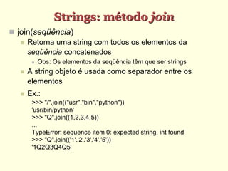 Strings: método join
 join(seqüência)
 Retorna uma string com todos os elementos da
seqüência concatenados
 Obs: Os elementos da seqüência têm que ser strings
 A string objeto é usada como separador entre os
elementos
 Ex.:
>>> "/".join(("usr","bin","python"))
'usr/bin/python'
>>> "Q".join((1,2,3,4,5))
...
TypeError: sequence item 0: expected string, int found
>>> "Q".join(('1','2','3','4','5'))
'1Q2Q3Q4Q5'
 
