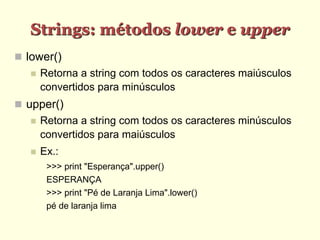 Strings: métodos lower e upper
 lower()
 Retorna a string com todos os caracteres maiúsculos
convertidos para minúsculos
 upper()
 Retorna a string com todos os caracteres minúsculos
convertidos para maiúsculos
 Ex.:
>>> print "Esperança".upper()
ESPERANÇA
>>> print "Pé de Laranja Lima".lower()
pé de laranja lima
 