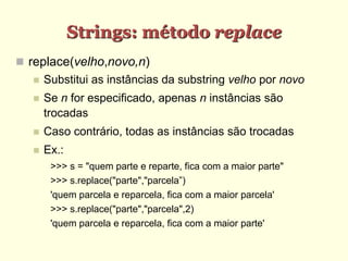 Strings: método replace
 replace(velho,novo,n)
 Substitui as instâncias da substring velho por novo
 Se n for especificado, apenas n instâncias são
trocadas
 Caso contrário, todas as instâncias são trocadas
 Ex.:
>>> s = "quem parte e reparte, fica com a maior parte"
>>> s.replace("parte","parcela”)
'quem parcela e reparcela, fica com a maior parcela'
>>> s.replace("parte","parcela",2)
'quem parcela e reparcela, fica com a maior parte'
 