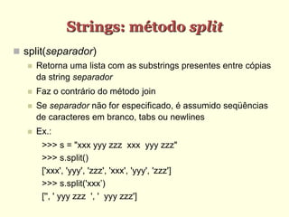 Strings: método split
 split(separador)
 Retorna uma lista com as substrings presentes entre cópias
da string separador
 Faz o contrário do método join
 Se separador não for especificado, é assumido seqüências
de caracteres em branco, tabs ou newlines
 Ex.:
>>> s = "xxx yyy zzz xxx yyy zzz"
>>> s.split()
['xxx', 'yyy', 'zzz', 'xxx', 'yyy', 'zzz']
>>> s.split('xxx’)
['', ' yyy zzz ', ' yyy zzz']
 