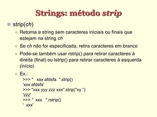 Strings: método strip
 strip(ch)
 Retorna a string sem caracteres iniciais ou finais que
estejam na string ch
 Se ch não for especificada, retira caracteres em branco
 Pode-se também usar rstrip() para retirar caracteres à
direita (final) ou lstrip() para retirar caracteres à esquerda
(início)
 Ex.:
>>> " xxx afdsfa ".strip()
'xxx afdsfa'
>>> "xxx yyy zzz xxx".strip("xy ”)
'zzz'
>>> " xxx ".rstrip()
' xxx'
 