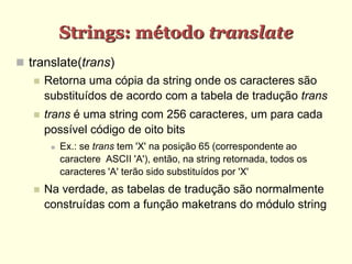 Strings: método translate
 translate(trans)
 Retorna uma cópia da string onde os caracteres são
substituídos de acordo com a tabela de tradução trans
 trans é uma string com 256 caracteres, um para cada
possível código de oito bits
 Ex.: se trans tem 'X' na posição 65 (correspondente ao
caractere ASCII 'A'), então, na string retornada, todos os
caracteres 'A' terão sido substituídos por 'X'
 Na verdade, as tabelas de tradução são normalmente
construídas com a função maketrans do módulo string
 