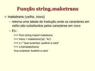 Função string.maketrans
 maketrans (velho, novo)
 retorna uma tabela de tradução onde os caracteres em
velho são substituídos pelos caracteres em novo
 Ex.:
>>> from string import maketrans
>>> trans = maketrans('qs', 'kz’)
>>> s = "que surpresa: quebrei a cara"
>>> s.translate(trans)
'kue zurpreza: kuebrei a cara'
 