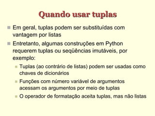 Quando usar tuplas
 Em geral, tuplas podem ser substituídas com
vantagem por listas
 Entretanto, algumas construções em Python
requerem tuplas ou seqüências imutáveis, por
exemplo:
 Tuplas (ao contrário de listas) podem ser usadas como
chaves de dicionários
 Funções com número variável de argumentos
acessam os argumentos por meio de tuplas
 O operador de formatação aceita tuplas, mas não listas
 
