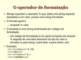 O operador de formatação
 Strings suportam o operador % que, dada uma string especial
(template) e um valor, produz uma string formatada
 O formato geral é
 template % valor
 O template é uma string entremeada por códigos de
formatação
 Um código de formatação é em geral composto do caracter
% seguido de uma letra descritiva do tipo do valor a
formatar (s para string, f para float, d para inteiro, etc)
 Exemplo:
>>> '====%d====' % 100
'====100===='
>>> '====%f====' % 1
'====1.000000===='
 