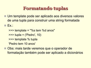 Formatando tuplas
 Um template pode ser aplicado aos diversos valores
de uma tupla para construir uma string formatada
 Ex.:
>>> template = "%s tem %d anos"
>>> tupla = ('Pedro', 10)
>>> template % tupla
'Pedro tem 10 anos'
 Obs: mais tarde veremos que o operador de
formatação também pode ser aplicado a dicionários
 