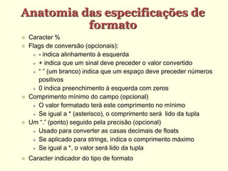 Anatomia das especificações de
formato
 Caracter %
 Flags de conversão (opcionais):
 - indica alinhamento à esquerda
 + indica que um sinal deve preceder o valor convertido
 “ ” (um branco) indica que um espaço deve preceder números
positivos
 0 indica preenchimento à esquerda com zeros
 Comprimento mínimo do campo (opcional)
 O valor formatado terá este comprimento no mínimo
 Se igual a * (asterisco), o comprimento será lido da tupla
 Um “.” (ponto) seguido pela precisão (opcional)
 Usado para converter as casas decimais de floats
 Se aplicado para strings, indica o comprimento máximo
 Se igual a *, o valor será lido da tupla
 Caracter indicador do tipo de formato
 