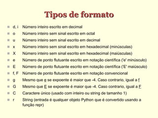 Tipos de formato
 d, i Número inteiro escrito em decimal
 o Número inteiro sem sinal escrito em octal
 u Número inteiro sem sinal escrito em decimal
 x Número inteiro sem sinal escrito em hexadecimal (minúsculas)
 X Número inteiro sem sinal escrito em hexadecimal (maiúsculas)
 e Número de ponto flutuante escrito em notação científica ('e' minúsculo)
 E Número de ponto flutuante escrito em notação científica ('E' maiúsculo)
 f, F Número de ponto flutuante escrito em notação convencional
 g Mesmo que e se expoente é maior que -4. Caso contrario, igual a f
 G Mesmo que E se expoente é maior que -4. Caso contrario, igual a F
 C Caractere único (usado com inteiro ou string de tamanho 1)
 r String (entrada é qualquer objeto Python que é convertido usando a
função repr)
 