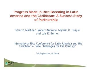 Progress Made in Rice Breeding in Latin
    g                          g
America and the Caribbean: A Success Story
              of Partnership


   César P. Martinez, Robert Andrade, Myriam C. Duque,
                    and Luis E. Berrio.


  International Rice Conference for Latin America and the
      Caribbean – “Rice Challenges for XXI Century“

                    Cali September 22, 2010
 