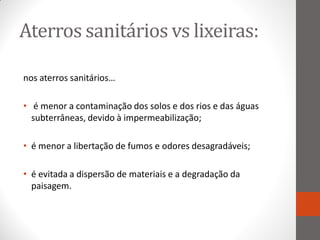 Aterros sanitários vs lixeiras:

nos aterros sanitários…

• é menor a contaminação dos solos e dos rios e das águas
  subterrâneas, devido à impermeabilização;

• é menor a libertação de fumos e odores desagradáveis;

• é evitada a dispersão de materiais e a degradação da
  paisagem.
 
