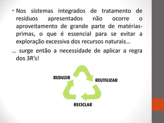 • Nos sistemas integrados de tratamento de
  resíduos    apresentados     não    ocorre  o
  aproveitamento de grande parte de matérias-
  primas, o que é essencial para se evitar a
  exploração excessiva dos recursos naturais…
… surge então a necessidade de aplicar a regra
  dos 3R’s!
 