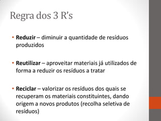 Regra dos 3 R’s
• Reduzir – diminuir a quantidade de resíduos
  produzidos

• Reutilizar – aproveitar materiais já utilizados de
  forma a reduzir os resíduos a tratar

• Reciclar – valorizar os resíduos dos quais se
  recuperam os materiais constituintes, dando
  origem a novos produtos (recolha seletiva de
  resíduos)
 