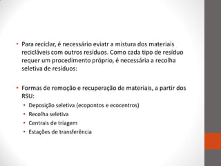• Para reciclar, é necessário eviatr a mistura dos materiais
  recicláveis com outros resíduos. Como cada tipo de resíduo
  requer um procedimento próprio, é necessária a recolha
  seletiva de resíduos:

• Formas de remoção e recuperação de materiais, a partir dos
  RSU:
  •   Deposição seletiva (ecopontos e ecocentros)
  •   Recolha seletiva
  •   Centrais de triagem
  •   Estações de transferência
 
