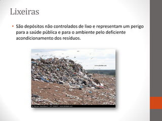 Lixeiras
• São depósitos não controlados de lixo e representam um perigo
  para a saúde pública e para o ambiente pelo deficiente
  acondicionamento dos resíduos.
 