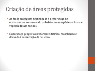 Criação de áreas protegidas
• As áreas protegidas destinam-se à preservação de
  ecossistemas, conservando os habitats e as espécies animais e
  vegetais dessas regiões.

• É um espaço geográfico nitidamente definido, reconhecido e
  dedicado à conservação da natureza.
 