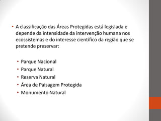• A classificação das Áreas Protegidas está legislada e
  depende da intensidade da intervenção humana nos
  ecossistemas e do interesse científico da região que se
  pretende preservar:

  •   Parque Nacional
  •   Parque Natural
  •   Reserva Natural
  •   Área de Paisagem Protegida
  •   Monumento Natural
 