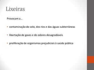 Lixeiras
Provocam a…

• contaminação do solo, dos rios e das águas subterrâneas

• libertação de gases e de odores desagradáveis

• proliferação de organismos prejudiciais à saúde pública
 