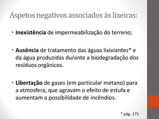 Aspetos negativos associados às lixeiras:

• Inexistência de impermeabilização do terreno;

• Ausência de tratamento das águas lixiviantes* e
  da água produzidas durante a biodegradação dos
  resíduos orgânicos.

• Libertação de gases (em particular metano) para
  a atmosfera, que agravam o efeito de estufa e
  aumentam a possibilidade de incêndios.

                                          * pág. 171
 