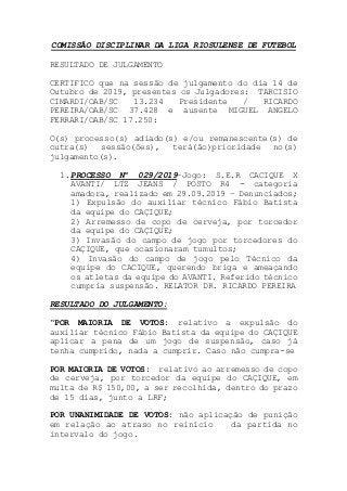 COMISSÃO DISCIPLINAR DA LIGA RIOSULENSE DE FUTEBOL
RESULTADO DE JULGAMENTO
CERTIFICO que na sessão de julgamento do dia 14 de
Outubro de 2019, presentes os Julgadores: TARCISIO
CIMARDI/OAB/SC 13.234 Presidente / RICARDO
PEREIRA/OAB/SC 37.428 e ausente MIGUEL ANGELO
FERRARI/OAB/SC 17.250:
O(s) processo(s) adiado(s) e/ou remanescente(s) de
outra(s) sessão(ões), terá(ão)prioridade no(s)
julgamento(s).
1.PROCESSO Nº 029/2019–Jogo: S.E.R CACIQUE X
AVANTI/ LTZ JEANS / POSTO R4 - categoria
amadora, realizado em 29.09.2019 – Denunciados;
1) Expulsão do auxiliar técnico Fábio Batista
da equipe do CAÇIQUE;
2) Arremesso de copo de cerveja, por torcedor
da equipe do CAÇIQUE;
3) Invasão do campo de jogo por torcedores do
CAÇIQUE, que ocasionaram tumultos;
4) Invasão do campo de jogo pelo Técnico da
equipe do CACIQUE, querendo briga e ameaçando
os atletas da equipe do AVANTI. Referido técnico
cumpria suspensão. RELATOR DR. RICARDO PEREIRA
RESULTADO DO JULGAMENTO:
“POR MAIORIA DE VOTOS: relativo a expulsão do
auxiliar técnico Fábio Batista da equipe do CAÇIQUE
aplicar a pena de um jogo de suspensão, caso já
tenha cumprido, nada a cumprir. Caso não cumpra-se
POR MAIORIA DE VOTOS: relativo ao arremesso de copo
de cerveja, por torcedor da equipe do CAÇIQUE, em
multa de R$ 150,00, a ser recolhida, dentro do prazo
de 15 dias, junto a LRF;
POR UNANIMIDADE DE VOTOS: não aplicação de punição
em relação ao atraso no reinício da partida no
intervalo do jogo.
 