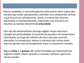 Nestas condições, a recristalização da rocha ocorre sobre o peso dos
estratos que estão suprajacentes, sofrendo uma compressão vertical,
o que leva ao seu achatamento. Assim, a maioria dos minerais
desenvolve-se horizontalmente, originando uma estrutura em
escamas ou lamelas denominada xistosidade.

Este tipo de metamorfismo abrange regiões muito extensas e
situadas em profundidade. O aumento da pressão e da temperatura
contribuem, ao longo de milhares de anos, para que ocorram
alterações na composição, textura e estrutura das rochas tanto
maiores quanto mais profundamente estas se encontrem situadas.

Alguns xistos e o gneisse são rochas formadas por metamorfismo
regional. Podem aflorar quando as camadas rochosas superiores
sofrem erosão.
 