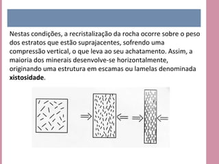 Nestas condições, a recristalização da rocha ocorre sobre o peso
dos estratos que estão suprajacentes, sofrendo uma
compressão vertical, o que leva ao seu achatamento. Assim, a
maioria dos minerais desenvolve-se horizontalmente,
originando uma estrutura em escamas ou lamelas denominada
xistosidade.
 